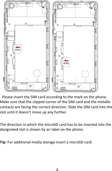 6PleaseinserttheSIMcardaccordingtothemarkonthephone.MakesurethattheclippedcorneroftheSIMcardandthemetalliccontactsarefacingthecorrectdirection.SlidetheSIMcardintotheslotuntilitdoesn&apos;tmoveupanyfurther.ThedirectioninwhichthemicroSDcardhastobeinsertedintothedesignatedslotisshownbyanlabelonthephone.Tip:ForadditionalmediastorageinsertamicroSDcard.