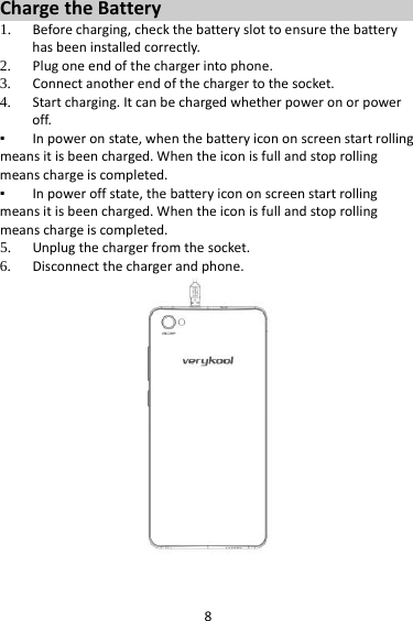 8ChargetheBattery1. Beforecharging,checkthebatteryslottoensurethebatteryhasbeeninstalledcorrectly.2. Plugoneendofthechargerintophone.3. Connectanotherendofthechargertothesocket.4. Startcharging.Itcanbechargedwhetherpoweronorpoweroff.▪ Inpoweronstate,whenthebatteryicononscreenstartrollingmeansitisbeencharged.Whentheiconisfullandstoprollingmeanschargeiscompleted.▪ Inpoweroffstate,thebatteryicononscreenstartrollingmeansitisbeencharged.Whentheiconisfullandstoprollingmeanschargeiscompleted.5. Unplugthechargerfromthesocket.6. Disconnectthechargerandphone.