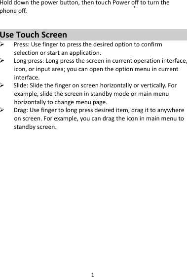 1Holddownthepowerbutton,thentouchPowerofftoturnthephoneoff.UseTouchScreen Press:Usefingertopressthedesiredoptiontoconfirmselectionorstartanapplication. Longpress:Longpressthescreenincurrentoperationinterface,icon,orinputarea;youcanopentheoptionmenuincurrentinterface. Slide:Slidethefingeronscreenhorizontallyorvertically.Forexample,slidethescreeninstandbymodeormainmenuhorizontallytochangemenupage. Drag:Usefingertolongpressdesireditem,dragittoanywhereonscreen.Forexample,youcandragtheiconinmainmenutostandbyscreen.