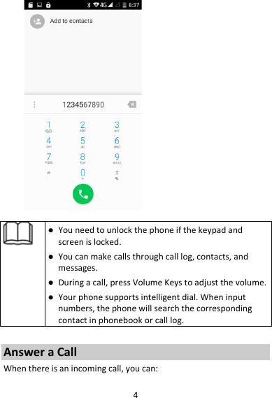 4 Youneedtounlockthephoneifthekeypadandscreenislocked. Youcanmakecallsthroughcalllog,contacts,andmessages. Duringacall,pressVolumeKeystoadjustthevolume. Yourphonesupportsintelligentdial.Wheninputnumbers,thephonewillsearchthecorrespondingcontactinphonebookorcalllog.AnsweraCallWhenthereisanincomingcall,youcan: