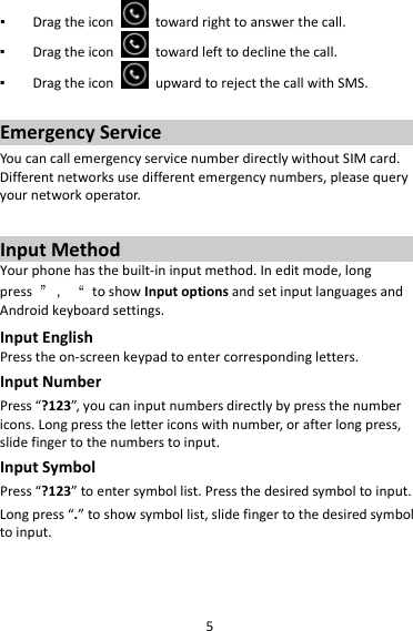 5▪ Dragtheicontowardrighttoanswerthecall.▪ Dragtheicontowardlefttodeclinethecall.▪ DragtheiconupwardtorejectthecallwithSMS.EmergencyServiceYoucancallemergencyservicenumberdirectlywithoutSIMcard.Differentnetworksusedifferentemergencynumbers,pleasequeryyournetworkoperator.InputMethodYourphonehasthebuilt‐ininputmethod.Ineditmode,longpress”，“toshowInputoptionsandsetinputlanguagesandAndroidkeyboardsettings.InputEnglishPresstheon‐screenkeypadtoentercorrespondingletters.InputNumberPress“?123”,youcaninputnumbersdirectlybypressthenumbericons.Longpressthelettericonswithnumber,orafterlongpress,slidefingertothenumberstoinput.InputSymbolPress“?123”toentersymbollist.Pressthedesiredsymboltoinput.Longpress“.”toshowsymbollist,slidefingertothedesiredsymboltoinput.