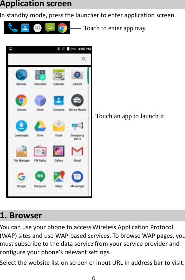 6ApplicationscreenInstandbymode,pressthelaunchertoenterapplicationscreen. 1. BrowserYoucanuseyourphonetoaccessWirelessApplicationProtocol(WAP)sitesanduseWAP‐basedservices.TobrowseWAPpages,youmustsubscribetothedataservicefromyourserviceproviderandconfigureyourphone&apos;srelevantsettings.SelectthewebsitelistonscreenorinputURLinaddressbartovisit.Touch to enter app tray. Touch an app to launch it