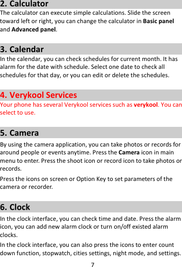 72. CalculatorThecalculatorcanexecutesimplecalculations.Slidethescreentowardleftorright,youcanchangethecalculatorinBasicpanelandAdvancedpanel.3. CalendarInthecalendar,youcancheckschedulesforcurrentmonth.Ithasalarmforthedatewithschedule.Selectonedatetocheckallschedulesforthatday,oryoucaneditordeletetheschedules.4. VerykoolServicesYourphonehasseveralVerykoolservicessuchasverykool.Youcanselecttouse.5. CameraByusingthecameraapplication,youcantakephotosorrecordsforaroundpeopleoreventsanytime.PresstheCameraiconinmainmenutoenter.Presstheshooticonorrecordicontotakephotosorrecords.PresstheiconsonscreenorOptionKeytosetparametersofthecameraorrecorder.6. ClockIntheclockinterface,youcanchecktimeanddate.Pressthealarmicon,youcanaddnewalarmclockorturnon/offexistedalarmclocks.Intheclockinterface,youcanalsopresstheiconstoentercountdownfunction,stopwatch,citiessettings,nightmode,andsettings.