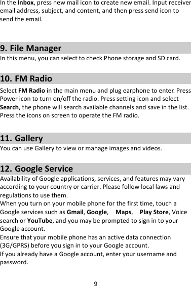 9IntheInbox,pressnewmailicontocreatenewemail.Inputreceiveremailaddress,subject,andcontent,andthenpresssendicontosendtheemail.9. FileManagerInthismenu,youcanselecttocheckPhonestorageandSDcard.10. FMRadioSelectFMRadiointhemainmenuandplugearphonetoenter.PressPowericontoturnon/offtheradio.PresssettingiconandselectSearch,thephonewillsearchavailablechannelsandsaveinthelist.PresstheiconsonscreentooperatetheFMradio.11. GalleryYoucanuseGallerytoviewormanageimagesandvideos.12. GoogleServiceAvailabilityofGoogleapplications,services,andfeaturesmayvaryaccordingtoyourcountryorcarrier.Pleasefollowlocallawsandregulationstousethem.Whenyouturnonyourmobilephoneforthefirsttime,touchaGoogleservicessuchasGmail,Google,Maps,PlayStore,VoicesearchorYouTube,andyoumaybepromptedtosignintoyourGoogleaccount.Ensurethatyourmobilephonehasanactivedataconnection(3G/GPRS)beforeyousignintoyourGoogleaccount.IfyoualreadyhaveaGoogleaccount,enteryourusernameandpassword.