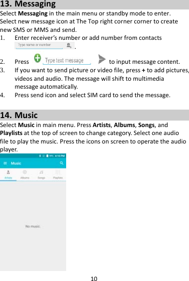 1013. MessagingSelectMessaginginthemainmenuorstandbymodetoenter.SelectnewmessageiconatTheToprightcornercornertocreatenewSMSorMMSandsend.1. Enterreceiver’snumberoraddnumberfromcontacts.2. Presstoinputmessagecontent.3. Ifyouwanttosendpictureorvideofile,press+toaddpictures,videosandaudio.Themessagewillshifttomultimediamessageautomatically.4. PresssendiconandselectSIMcardtosendthemessage.14. MusicSelectMusicinmainmenu.PressArtists,Albums,Songs,andPlaylistsatthetopofscreentochangecategory.Selectoneaudiofiletoplaythemusic.Presstheiconsonscreentooperatetheaudioplayer.