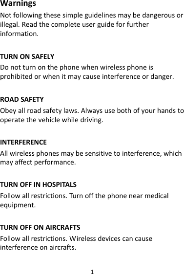 1WarningsNotfollowingthesesimpleguidelinesmaybedangerousorillegal.Readthecompleteuserguideforfurtherinformation.TURNONSAFELYDonotturnonthephonewhenwirelessphoneisprohibitedorwhenitmaycauseinterferenceordanger.ROADSAFETYObeyallroadsafetylaws.Alwaysusebothofyourhandstooperatethevehiclewhiledriving.INTERFERENCEAllwirelessphonesmaybesensitivetointerference,whichmayaffectperformance.TURNOFFINHOSPITALSFollowallrestrictions.Turnoffthephonenearmedicalequipment.TURNOFFONAIRCRAFTSFollowallrestrictions.Wirelessdevicescancauseinterferenceonaircrafts.