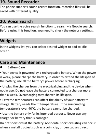 1419. SoundRecorderThephonesupportssoundrecordfunction,recordedfileswillbesavedwithdifferentquality.20. VoiceSearchYoucanusethevoicesearchfunctiontosearchviaGooglesearch.Beforeusingthisfunction,youneedtocheckthenetworksettings.WidgetsInthewidgetslist,youcanselectdesiredwidgettoaddtoidlescreen.CareandMaintenance BatteryCare•Yourdeviceispoweredbyarechargeablebattery.Whenthepowerisweak,pleasechargethebattery.Inordertoextendthelifespanofthebattery,useallthebattery&apos;spowerbeforerecharging.•Unplugthechargerfromtheelectricalplugandthedevicewhennotinuse.Donotleavethebatteryconnectedtoachargermorethanaweek.Overchargingmayshortenitslifespan.•Extremetemperaturescanaffecttheabilityofyourbatterytocharge.Batteryneedsthefittemperature.Ifthesurroundingtemperatureisover40°C,thebatterycannotbecharged.•Usethebatteryonlyforitsintendedpurpose.Neveruseanychargerorbatterythatisdamaged.Donotshort‐circuitthebattery.Accidentalshort‐circuitingcanoccurwhenametallicobjectsuchasacoin,clip,orpencausesdirect