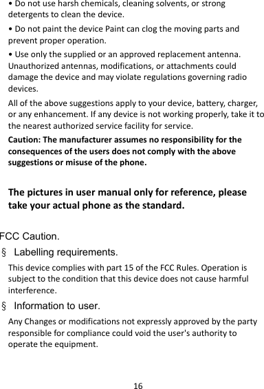 16•Donotuseharshchemicals,cleaningsolvents,orstrongdetergentstocleanthedevice.•DonotpaintthedevicePaintcanclogthemovingpartsandpreventproperoperation.•Useonlythesuppliedoranapprovedreplacementantenna.Unauthorizedantennas,modifications,orattachmentscoulddamagethedeviceandmayviolateregulationsgoverningradiodevices.Alloftheabovesuggestionsapplytoyourdevice,battery,charger,oranyenhancement.Ifanydeviceisnotworkingproperly,takeittothenearestauthorizedservicefacilityforservice.Caution:Themanufacturerassumesnoresponsibilityfortheconsequencesoftheusersdoesnotcomplywiththeabovesuggestionsormisuseofthephone.Thepicturesinusermanualonlyforreference,pleasetakeyouractualphoneasthestandard.FCC Caution. § Labelling requirements. Thisdevicecomplieswithpart15oftheFCCRules.Operationissubjecttotheconditionthatthisdevicedoesnotcauseharmfulinterference.§ Information to user. AnyChangesormodificationsnotexpresslyapprovedbythepartyresponsibleforcompliancecouldvoidtheuser&apos;sauthoritytooperatetheequipment.  