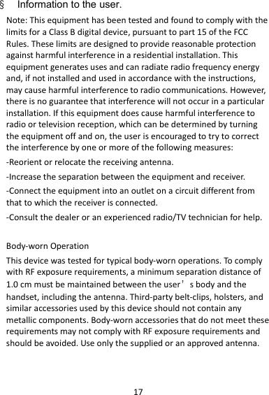 17§    Information to the user. Note:ThisequipmenthasbeentestedandfoundtocomplywiththelimitsforaClassBdigitaldevice,pursuanttopart15oftheFCCRules.Theselimitsaredesignedtoprovidereasonableprotectionagainstharmfulinterferenceinaresidentialinstallation.Thisequipmentgeneratesusesandcanradiateradiofrequencyenergyand,ifnotinstalledandusedinaccordancewiththeinstructions,maycauseharmfulinterferencetoradiocommunications.However,thereisnoguaranteethatinterferencewillnotoccurinaparticularinstallation.Ifthisequipmentdoescauseharmfulinterferencetoradioortelevisionreception,whichcanbedeterminedbyturningtheequipmentoffandon,theuserisencouragedtotrytocorrecttheinterferencebyoneormoreofthefollowingmeasures:‐Reorientorrelocatethereceivingantenna.‐Increasetheseparationbetweentheequipmentandreceiver.‐Connecttheequipmentintoanoutletonacircuitdifferentfromthattowhichthereceiverisconnected.‐Consultthedealeroranexperiencedradio/TVtechnicianforhelp.Body‐wornOperationThisdevicewastestedfortypicalbody‐wornoperations.TocomplywithRFexposurerequirements,aminimumseparationdistanceof1.0cmmustbemaintainedbetweentheuser’sbodyandthehandset,includingtheantenna.Third‐partybelt‐clips,holsters,andsimilaraccessoriesusedbythisdeviceshouldnotcontainanymetalliccomponents.Body‐wornaccessoriesthatdonotmeettheserequirementsmaynotcomplywithRFexposurerequirementsandshouldbeavoided.Useonlythesuppliedoranapprovedantenna.