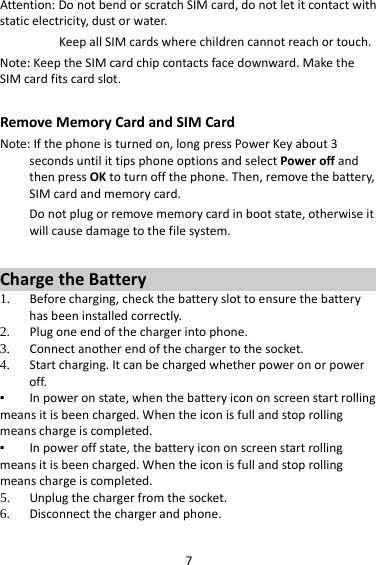 7Attention:DonotbendorscratchSIMcard,donotletitcontactwithstaticelectricity,dustorwater.KeepallSIMcardswherechildrencannotreachortouch.Note:KeeptheSIMcardchipcontactsfacedownward.MaketheSIMcardfitscardslot.RemoveMemoryCardandSIMCardNote:Ifthephoneisturnedon,longpressPowerKeyabout3secondsuntilittipsphoneoptionsandselectPoweroffandthenpressOKtoturnoffthephone.Then,removethebattery,SIMcardandmemorycard.Donotplugorremovememorycardinbootstate,otherwiseitwillcausedamagetothefilesystem.ChargetheBattery1. Beforecharging,checkthebatteryslottoensurethebatteryhasbeeninstalledcorrectly.2. Plugoneendofthechargerintophone.3. Connectanotherendofthechargertothesocket.4. Startcharging.Itcanbechargedwhetherpoweronorpoweroff.▪ Inpoweronstate,whenthebatteryicononscreenstartrollingmeansitisbeencharged.Whentheiconisfullandstoprollingmeanschargeiscompleted.▪ Inpoweroffstate,thebatteryicononscreenstartrollingmeansitisbeencharged.Whentheiconisfullandstoprollingmeanschargeiscompleted.5. Unplugthechargerfromthesocket.6. Disconnectthechargerandphone.