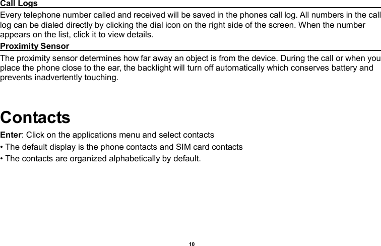    10  Call Logs                                                                                                                                                                                           Every telephone number called and received will be saved in the phones call log. All numbers in the call log can be dialed directly by clicking the dial icon on the right side of the screen. When the number appears on the list, click it to view details.   Proximity Sensor                                                                                                                                                                                           The proximity sensor determines how far away an object is from the device. During the call or when you place the phone close to the ear, the backlight will turn off automatically which conserves battery and prevents inadvertently touching.  Contacts Enter: Click on the applications menu and select contacts • The default display is the phone contacts and SIM card contacts • The contacts are organized alphabetically by default. 