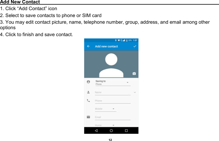    12  Add New Contact                                                                                        1. Click “Add Contact” icon   2. Select to save contacts to phone or SIM card 3. You may edit contact picture, name, telephone number, group, address, and email among other options 4. Click to finish and save contact.                                         