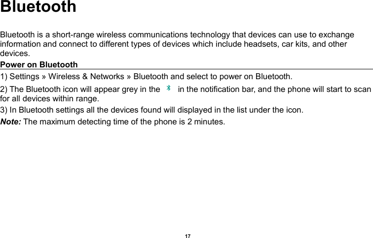    17  Bluetooth  Bluetooth is a short-range wireless communications technology that devices can use to exchange information and connect to different types of devices which include headsets, car kits, and other devices. Power on Bluetooth                                                                                                                                                               1) Settings » Wireless &amp; Networks » Bluetooth and select to power on Bluetooth. 2) The Bluetooth icon will appear grey in the    in the notification bar, and the phone will start to scan for all devices within range. 3) In Bluetooth settings all the devices found will displayed in the list under the icon. Note: The maximum detecting time of the phone is 2 minutes. 