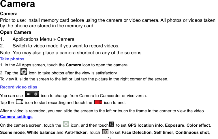    19  Camera Camera                                                                                                                                                                                             Prior to use: Install memory card before using the camera or video camera. All photos or videos taken by the phone are stored in the memory card. Open Camera 1.  Applications Menu » Camera   2.  Switch to video mode if you want to record videos.   Note: You may also place a camera shortcut on any of the screens Take photos  1. In the All Apps screen, touch the Camera icon to open the camera. 2. Tap the    icon to take photos after the view is satisfactory. To view it, slide the screen to the left or just tap the picture in the right corner of the screen.  Record video clips You can use    icon to change from Camera to Camcorder or vice versa. Tap the    icon to start recording and touch the    icon to end. After a video is recorded, you can slide the screen to the left or touch the frame in the corner to view the video. Camera settings  On the camera screen, touch the    icon, and then touch   to set GPS location info, Exposure, Color effect, Scene mode, White balance and Anti-flicker. Touch    to set Face Detection, Self timer, Continuous shot, 