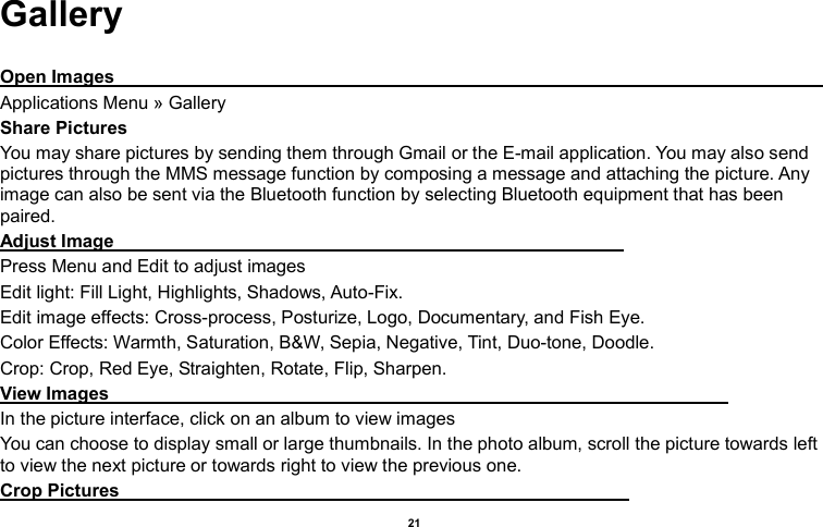    21  Gallery  Open Images                                                                                                                                                                                            Applications Menu » Gallery Share Pictures You may share pictures by sending them through Gmail or the E-mail application. You may also send pictures through the MMS message function by composing a message and attaching the picture. Any image can also be sent via the Bluetooth function by selecting Bluetooth equipment that has been paired. Adjust Image                                                                                                                 Press Menu and Edit to adjust images Edit light: Fill Light, Highlights, Shadows, Auto-Fix. Edit image effects: Cross-process, Posturize, Logo, Documentary, and Fish Eye. Color Effects: Warmth, Saturation, B&amp;W, Sepia, Negative, Tint, Duo-tone, Doodle. Crop: Crop, Red Eye, Straighten, Rotate, Flip, Sharpen. View Images                                                                                                                                         In the picture interface, click on an album to view images You can choose to display small or large thumbnails. In the photo album, scroll the picture towards left to view the next picture or towards right to view the previous one. Crop Pictures                                                                                                                 