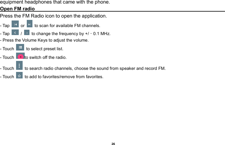    26  equipment headphones that came with the phone. Open FM radio                                                                                                                                                                                                                               Press the FM Radio icon to open the application. - Tap    or    to scan for available FM channels. - Tap    /    to change the frequency by +/–0.1 MHz. - Press the Volume Keys to adjust the volume. - Touch    to select preset list. - Touch  to switch off the radio. - Touch    to search radio channels, choose the sound from speaker and record FM.  - Touch    to add to favorites/remove from favorites. 