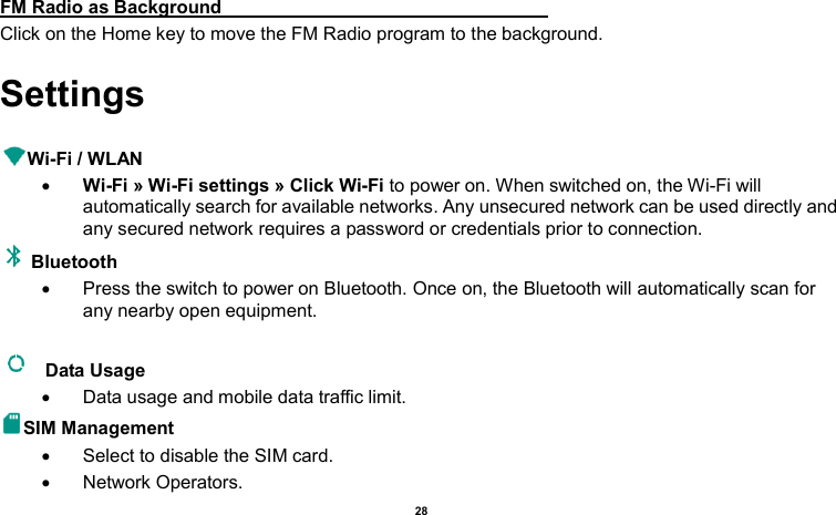    28   FM Radio as Background                                                                     Click on the Home key to move the FM Radio program to the background. Settings  Wi-Fi / WLAN    Wi-Fi » Wi-Fi settings » Click Wi-Fi to power on. When switched on, the Wi-Fi will automatically search for available networks. Any unsecured network can be used directly and any secured network requires a password or credentials prior to connection. Bluetooth     Press the switch to power on Bluetooth. Once on, the Bluetooth will automatically scan for any nearby open equipment.    Data Usage     Data usage and mobile data traffic limit. SIM Management     Select to disable the SIM card.     Network Operators. 