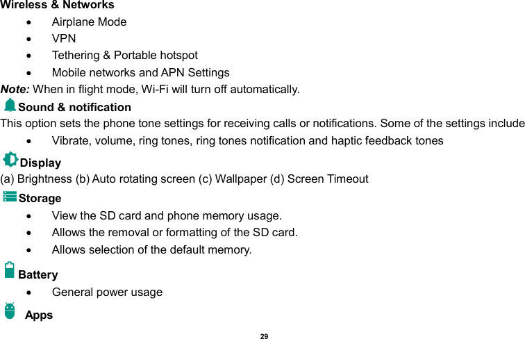    29  Wireless &amp; Networks     Airplane Mode   VPN   Tethering &amp; Portable hotspot       Mobile networks and APN Settings Note: When in flight mode, Wi-Fi will turn off automatically. Sound &amp; notification This option sets the phone tone settings for receiving calls or notifications. Some of the settings include   Vibrate, volume, ring tones, ring tones notification and haptic feedback tones Display     (a) Brightness (b) Auto rotating screen (c) Wallpaper (d) Screen Timeout Storage   View the SD card and phone memory usage.     Allows the removal or formatting of the SD card.   Allows selection of the default memory.   Battery     General power usage   Apps 