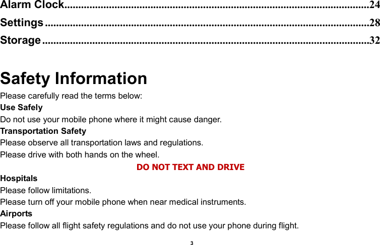    3  Alarm Clock ..............................................................................................................24 Settings .....................................................................................................................28 Storage ......................................................................................................................32  Safety Information Please carefully read the terms below: Use Safely Do not use your mobile phone where it might cause danger. Transportation Safety Please observe all transportation laws and regulations. Please drive with both hands on the wheel.   DO NOT TEXT AND DRIVE Hospitals Please follow limitations. Please turn off your mobile phone when near medical instruments. Airports Please follow all flight safety regulations and do not use your phone during flight. 