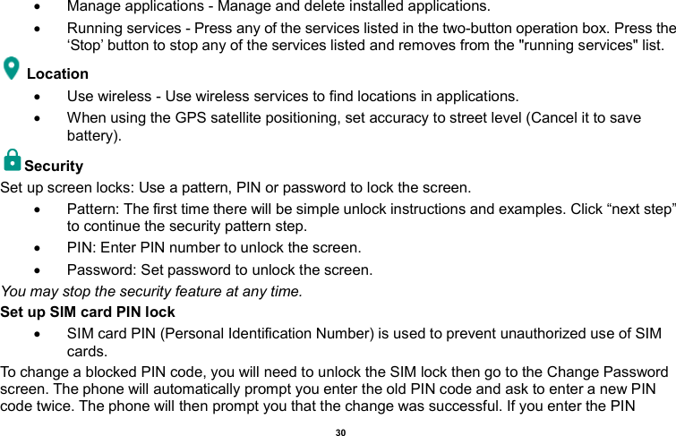    30    Manage applications - Manage and delete installed applications.   Running services - Press any of the services listed in the two-button operation box. Press the ‘Stop’ button to stop any of the services listed and removes from the &quot;running services&quot; list. Location     Use wireless - Use wireless services to find locations in applications.   When using the GPS satellite positioning, set accuracy to street level (Cancel it to save battery). Security   Set up screen locks: Use a pattern, PIN or password to lock the screen.     Pattern: The first time there will be simple unlock instructions and examples. Click “next step” to continue the security pattern step.     PIN: Enter PIN number to unlock the screen.   Password: Set password to unlock the screen. You may stop the security feature at any time. Set up SIM card PIN lock   SIM card PIN (Personal Identification Number) is used to prevent unauthorized use of SIM cards.   To change a blocked PIN code, you will need to unlock the SIM lock then go to the Change Password screen. The phone will automatically prompt you enter the old PIN code and ask to enter a new PIN code twice. The phone will then prompt you that the change was successful. If you enter the PIN 