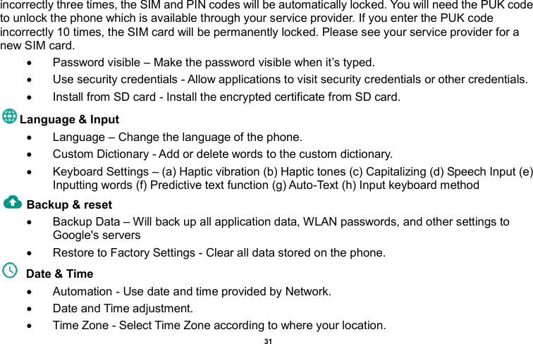    31  incorrectly three times, the SIM and PIN codes will be automatically locked. You will need the PUK code to unlock the phone which is available through your service provider. If you enter the PUK code incorrectly 10 times, the SIM card will be permanently locked. Please see your service provider for a new SIM card.   Password visible – Make the password visible when it’s typed.   Use security credentials - Allow applications to visit security credentials or other credentials.   Install from SD card - Install the encrypted certificate from SD card.   Language &amp; Input     Language – Change the language of the phone.     Custom Dictionary - Add or delete words to the custom dictionary.   Keyboard Settings – (a) Haptic vibration (b) Haptic tones (c) Capitalizing (d) Speech Input (e) Inputting words (f) Predictive text function (g) Auto-Text (h) Input keyboard method   Backup &amp; reset       Backup Data – Will back up all application data, WLAN passwords, and other settings to Google&apos;s servers   Restore to Factory Settings - Clear all data stored on the phone.   Date &amp; Time     Automation - Use date and time provided by Network.   Date and Time adjustment.               Time Zone - Select Time Zone according to where your location.   