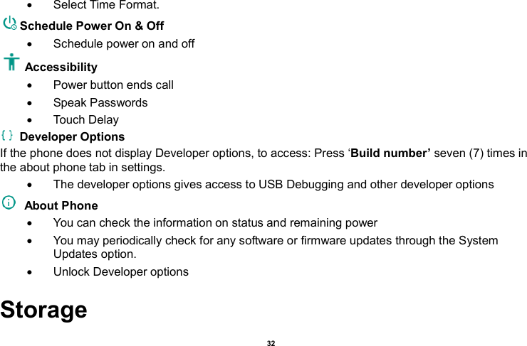    32    Select Time Format. Schedule Power On &amp; Off   Schedule power on and off Accessibility     Power button ends call   Speak Passwords   Touch Delay   Developer Options If the phone does not display Developer options, to access: Press ‘Build number’ seven (7) times in the about phone tab in settings.     The developer options gives access to USB Debugging and other developer options   About Phone     You can check the information on status and remaining power   You may periodically check for any software or firmware updates through the System Updates option.   Unlock Developer options Storage 