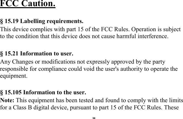    34  FCC Caution.    § 15.19 Labelling requirements. This device complies with part 15 of the FCC Rules. Operation is subject to the condition that this device does not cause harmful interference.  § 15.21 Information to user. Any Changes or modifications not expressly approved by the party responsible for compliance could void the user&apos;s authority to operate the equipment.    § 15.105 Information to the user. Note: This equipment has been tested and found to comply with the limits for a Class B digital device, pursuant to part 15 of the FCC Rules. These 