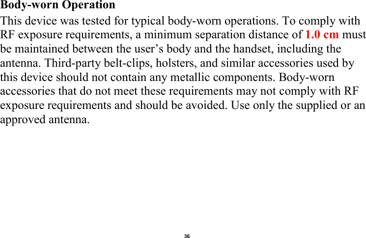    36  Body-worn Operation This device was tested for typical body-worn operations. To comply with RF exposure requirements, a minimum separation distance of 1.0 cm must be maintained between the user’s body and the handset, including the antenna. Third-party belt-clips, holsters, and similar accessories used by this device should not contain any metallic components. Body-worn accessories that do not meet these requirements may not comply with RF exposure requirements and should be avoided. Use only the supplied or an approved antenna.                                        