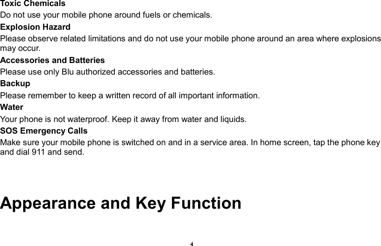    4  Toxic Chemicals Do not use your mobile phone around fuels or chemicals. Explosion Hazard Please observe related limitations and do not use your mobile phone around an area where explosions may occur. Accessories and Batteries Please use only Blu authorized accessories and batteries. Backup Please remember to keep a written record of all important information. Water   Your phone is not waterproof. Keep it away from water and liquids. SOS Emergency Calls Make sure your mobile phone is switched on and in a service area. In home screen, tap the phone key and dial 911 and send.   Appearance and Key Function 