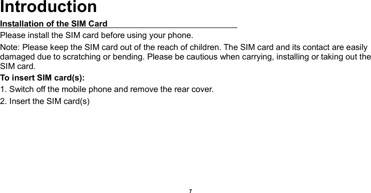    7     Introduction Installation of the SIM Card                                                               Please install the SIM card before using your phone. Note: Please keep the SIM card out of the reach of children. The SIM card and its contact are easily damaged due to scratching or bending. Please be cautious when carrying, installing or taking out the SIM card. To insert SIM card(s): 1. Switch off the mobile phone and remove the rear cover.   2. Insert the SIM card(s) 