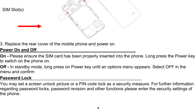    8   3. Replace the rear cover of the mobile phone and power on. Power On and Off                                                                                                                                     On - Please ensure the SIM card has been properly inserted into the phone. Long press the Power key to switch on the phone on. Off - In standby mode, long press on Power key until an options menu appears. Select OFF in the menu and confirm Password Lock                                                                                                       You may set a screen unlock picture or a PIN code lock as a security measure. For further information regarding password locks, password revision and other functions please enter the security settings of the phone. SIM Slot(s) 