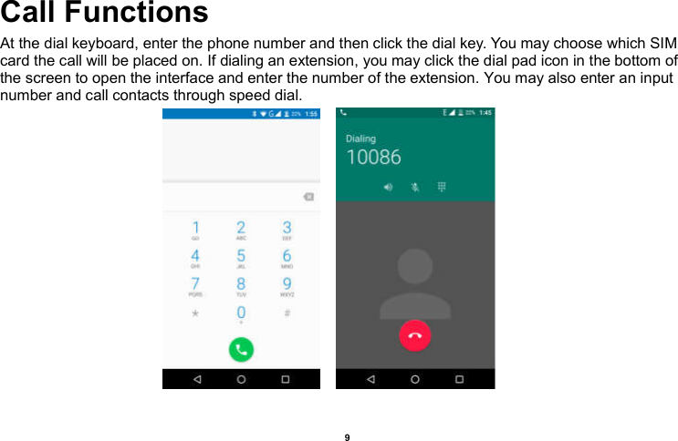    9  Call Functions                                                     At the dial keyboard, enter the phone number and then click the dial key. You may choose which SIM card the call will be placed on. If dialing an extension, you may click the dial pad icon in the bottom of the screen to open the interface and enter the number of the extension. You may also enter an input number and call contacts through speed dial.                             