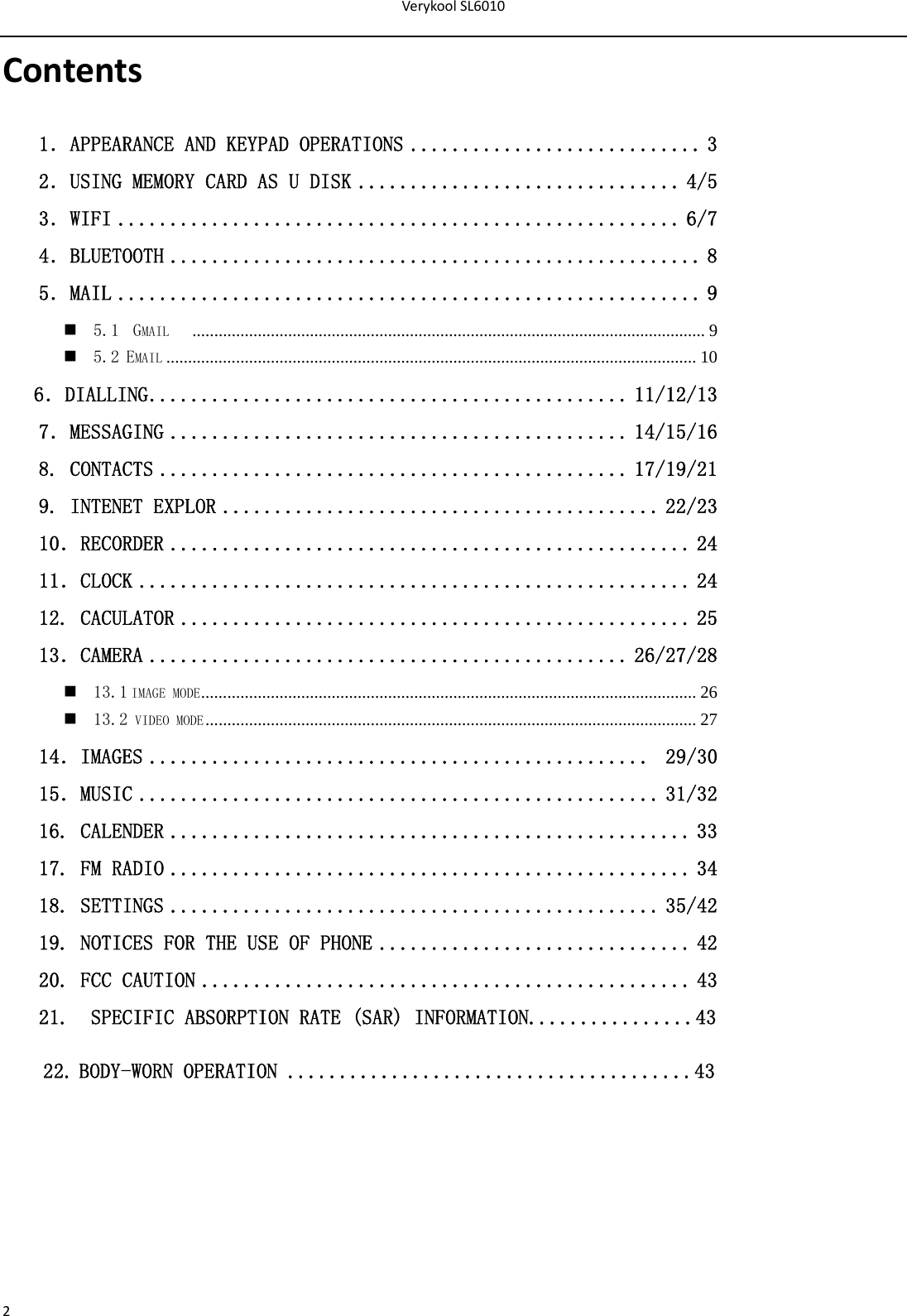 VerykoolSL60102Contents1．APPEARANCE AND KEYPAD OPERATIONS ............................ 3 2．USING MEMORY CARD AS U DISK ............................... 4/5 3．WIFI ...................................................... 6/7 4．BLUETOOTH ................................................... 8 5．MAIL ........................................................ 9  5.1  GMAIL    ...................................................................................................................... 9  5.2 EMAIL .......................................................................................................................... 10    6．DIALLING .............................................. 11/12/13 7．MESSAGING ............................................ 14/15/16  8. CONTACTS ............................................. 17/19/21 9. INTENET EXPLOR .......................................... 22/23 10．RECORDER .................................................. 24 11．CLOCK ..................................................... 24 12. CACULATOR ................................................. 25 13．CAMERA .............................................. 26/27/28  13.1 IMAGE MODE ..................................................................................................................  26  13.2 VIDEO MODE .................................................................................................................  27 14．IMAGES ................................................  29/30 15．MUSIC .................................................. 31/32 16. CALENDER .................................................. 33 17. FM RADIO .................................................. 34 18. SETTINGS ............................................... 35/42 19. NOTICES FOR THE USE OF PHONE .............................. 42 20. FCC CAUTION ............................................... 43 21.  SPECIFIC ABSORPTION RATE (SAR) INFORMATION................43 22.BODY-WORN OPERATION .......................................43       