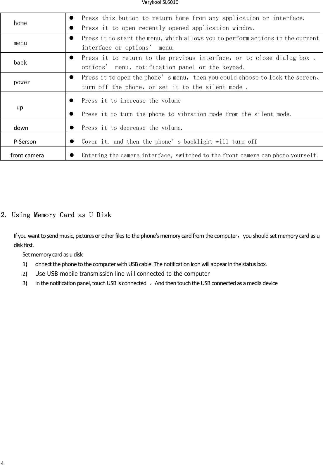 VerykoolSL60104home   Press this button to return home from any application or interface.  Press it to open recently opened application window. menu   Press it to start the menu，which allows you to perform actions in the current interface or options’ menu. back   Press it to return to the previous interface，or to close dialog box 、options’ menu、notification panel or the keypad. power   Press it to open the phone’s menu，then you could choose to lock the screen、turn off the phone，or set it to the silent mode . up Press it to increase the volume  Press it to turn the phone to vibration mode from the silent mode.down Press it to decrease the volume.P‐Serson Cover it, and then the phone’s backlight will turn off frontcamera Entering the camera interface, switched to the front camera can photo yourself.2. Using Memory Card as U Disk Ifyouwanttosendmusic,picturesorotherfilestothephone’smemorycardfromthecomputer，youshouldsetmemorycardasudiskfirst.Setmemorycardasudisk1) onnectthephonetothecomputerwithUSBcable.Thenotificationiconwillappearinthestatusbox.2) Use USB mobile transmission line will connected to the computer3) Inthenotificationpanel,touchUSBisconnected，AndthentouchtheUSBconnectedasamediadevice