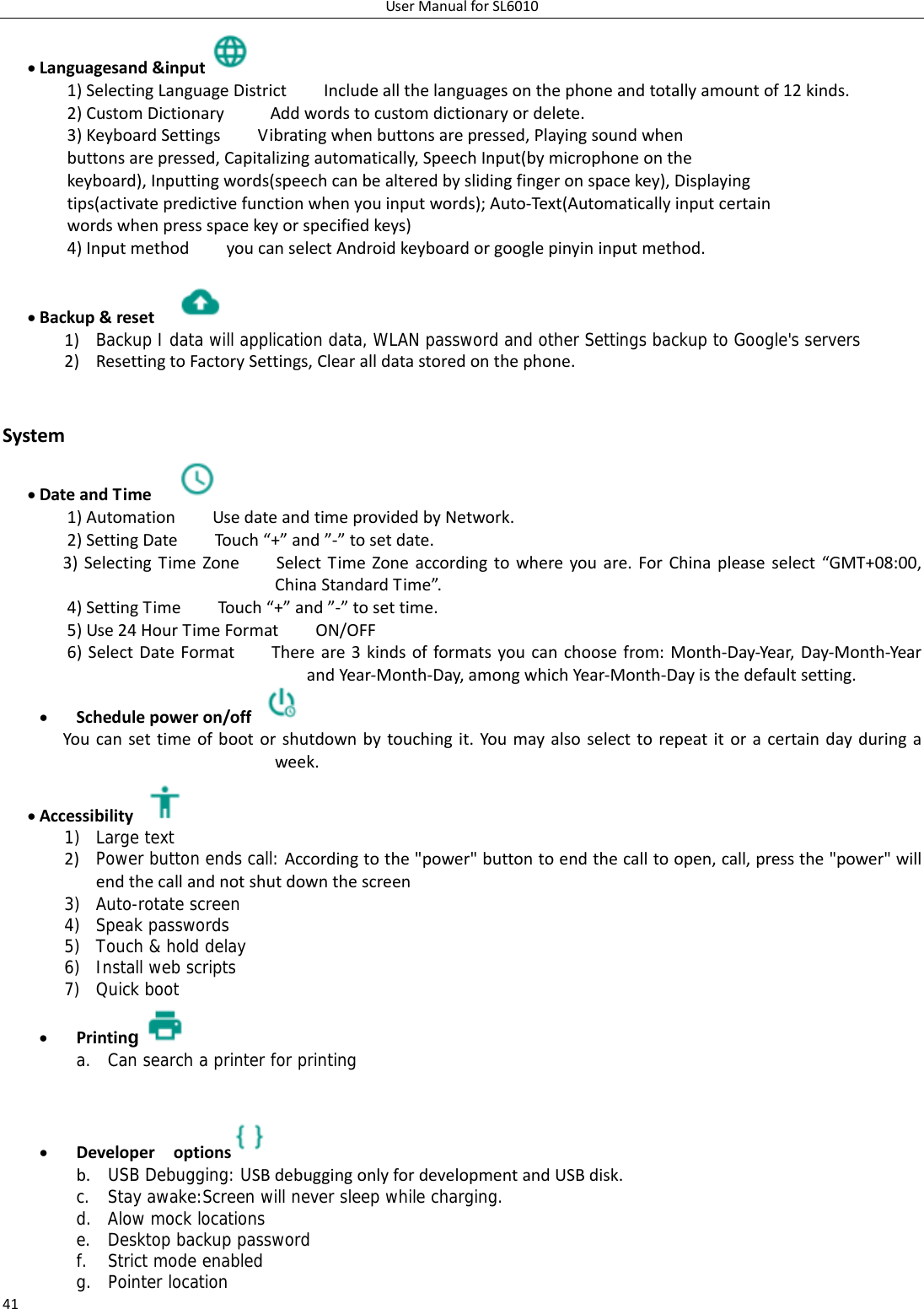 UserManualforSL601041 Languagesand&amp;input 1)SelectingLanguageDistrictIncludeallthelanguagesonthephoneandtotallyamountof12kinds.2)CustomDictionaryAddwordstocustomdictionaryordelete.3)KeyboardSettingsVibratingwhenbuttonsarepressed,Playingsoundwhenbuttonsarepressed,Capitalizingautomatically,SpeechInput(bymicrophoneonthekeyboard),Inputtingwords(speechcanbealteredbyslidingfingeronspacekey),Displayingtips(activatepredictivefunctionwhenyouinputwords);Auto‐Text(Automaticallyinputcertainwordswhenpressspacekeyorspecifiedkeys)4)InputmethodyoucanselectAndroidkeyboardorgooglepinyininputmethod. Backup&amp;reset 1) Backup I data will application data, WLAN password and other Settings backup to Google&apos;s servers2) ResettingtoFactorySettings,Clearalldatastoredonthephone. System DateandTime 1)AutomationUsedateandtimeprovidedbyNetwork.2)SettingDateTouch“+”and”‐”tosetdate.3)SelectingTimeZoneSelectTimeZoneaccordingtowhereyouare.ForChinapleaseselect“GMT+08:00,ChinaStandardTime”.4)SettingTimeTouch “+”and”‐”tosettime.5)Use24HourTimeFormatON/OFF6)SelectDateFormatThereare3kindsofformatsyoucanchoosefrom:Month‐Day‐Year,Day‐Month‐YearandYear‐Month‐Day,amongwhichYear‐Month‐Dayisthedefaultsetting. Schedulepoweron/off Youcansettimeofbootorshutdownbytouchingit.Youmayalsoselecttorepeatitoracertaindayduringaweek. Accessibility1) Large text 2) Power button ends call: Accordingtothe&quot;power&quot;buttontoendthecalltoopen,call,pressthe&quot;power&quot;willendthecallandnotshutdownthescreen3) Auto-rotate screen 4) Speak passwords 5) Touch &amp; hold delay 6) Install web scripts 7) Quick boot  Printing a. Can search a printer for printing    Developeroptions  b. USB Debugging: USBdebuggingonlyfordevelopmentandUSBdisk.c. Stay awake:Screen will never sleep while charging. d. Alow mock locations e. Desktop backup password f. Strict mode enabled g. Pointer location 