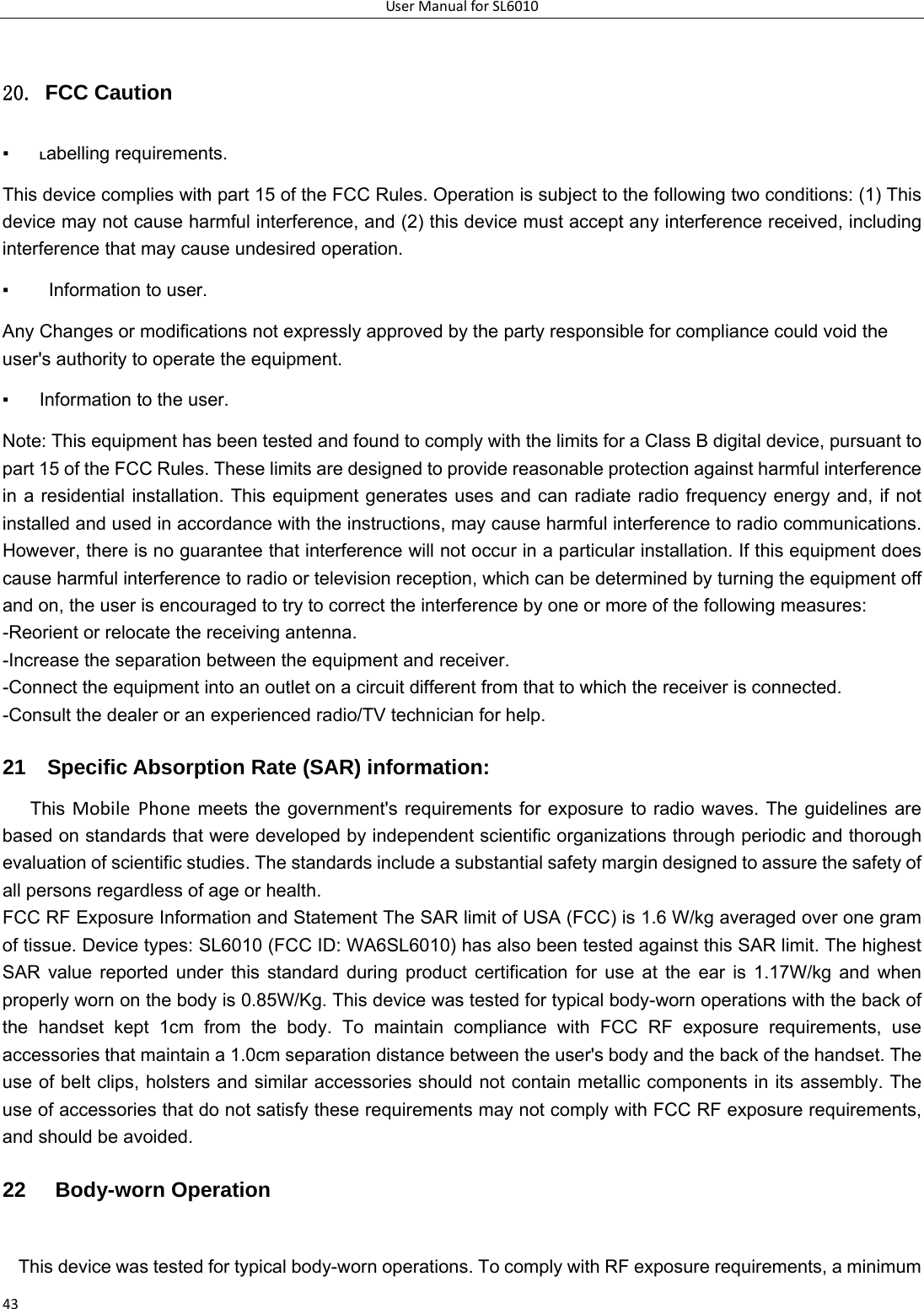 UserManualforSL60104320. FCC Caution ▪ Labelling requirements.   This device complies with part 15 of the FCC Rules. Operation is subject to the following two conditions: (1) This device may not cause harmful interference, and (2) this device must accept any interference received, including interference that may cause undesired operation.   ▪    Information to user.   Any Changes or modifications not expressly approved by the party responsible for compliance could void the user&apos;s authority to operate the equipment.   ▪  Information to the user.   Note: This equipment has been tested and found to comply with the limits for a Class B digital device, pursuant to part 15 of the FCC Rules. These limits are designed to provide reasonable protection against harmful interference in a residential installation. This equipment generates uses and can radiate radio frequency energy and, if not installed and used in accordance with the instructions, may cause harmful interference to radio communications. However, there is no guarantee that interference will not occur in a particular installation. If this equipment does cause harmful interference to radio or television reception, which can be determined by turning the equipment off and on, the user is encouraged to try to correct the interference by one or more of the following measures:   -Reorient or relocate the receiving antenna.   -Increase the separation between the equipment and receiver.   -Connect the equipment into an outlet on a circuit different from that to which the receiver is connected.   -Consult the dealer or an experienced radio/TV technician for help.   21    Specific Absorption Rate (SAR) information:   This MobilePhone meets the government&apos;s requirements for exposure to radio waves. The guidelines are based on standards that were developed by independent scientific organizations through periodic and thorough evaluation of scientific studies. The standards include a substantial safety margin designed to assure the safety of all persons regardless of age or health.   FCC RF Exposure Information and Statement The SAR limit of USA (FCC) is 1.6 W/kg averaged over one gram of tissue. Device types: SL6010 (FCC ID: WA6SL6010) has also been tested against this SAR limit. The highest SAR value reported under this standard during product certification for use at the ear is 1.17W/kg and when properly worn on the body is 0.85W/Kg. This device was tested for typical body-worn operations with the back of the handset kept 1cm from the body. To maintain compliance with FCC RF exposure requirements, use accessories that maintain a 1.0cm separation distance between the user&apos;s body and the back of the handset. The use of belt clips, holsters and similar accessories should not contain metallic components in its assembly. The use of accessories that do not satisfy these requirements may not comply with FCC RF exposure requirements, and should be avoided.   22   Body-worn Operation   This device was tested for typical body-worn operations. To comply with RF exposure requirements, a minimum 
