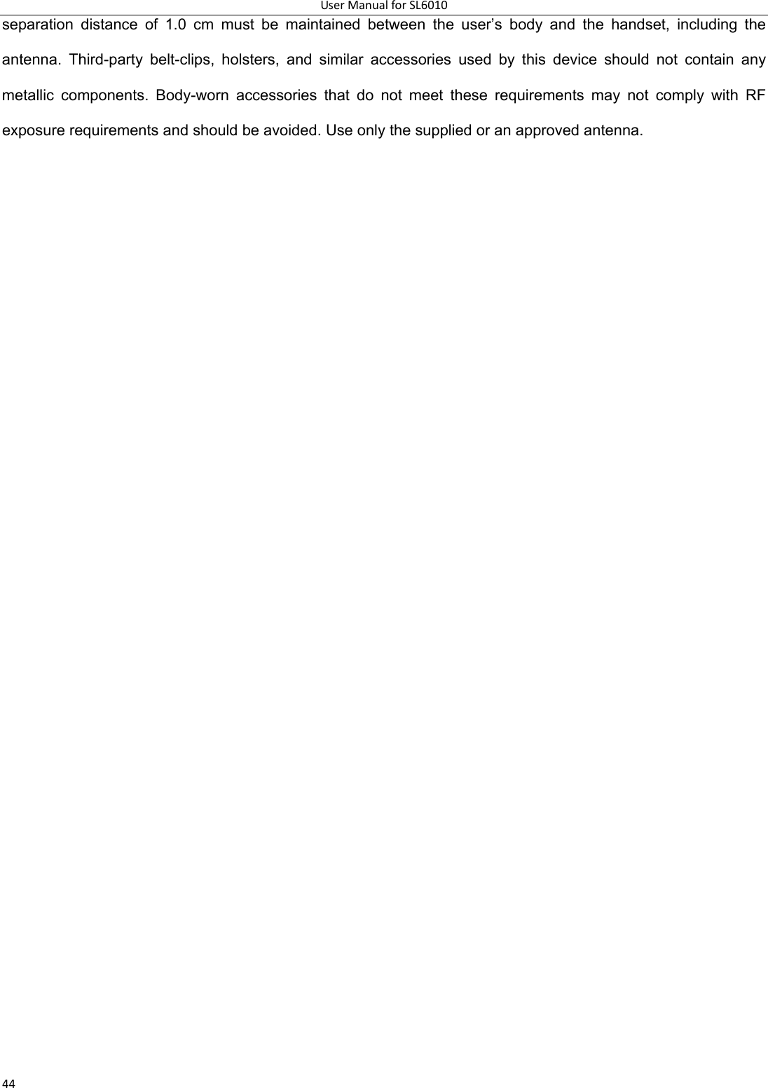 UserManualforSL601044separation distance of 1.0 cm must be maintained between the user’s body and the handset, including the antenna. Third-party belt-clips, holsters, and similar accessories used by this device should not contain any metallic components. Body-worn accessories that do not meet these requirements may not comply with RF exposure requirements and should be avoided. Use only the supplied or an approved antenna. 