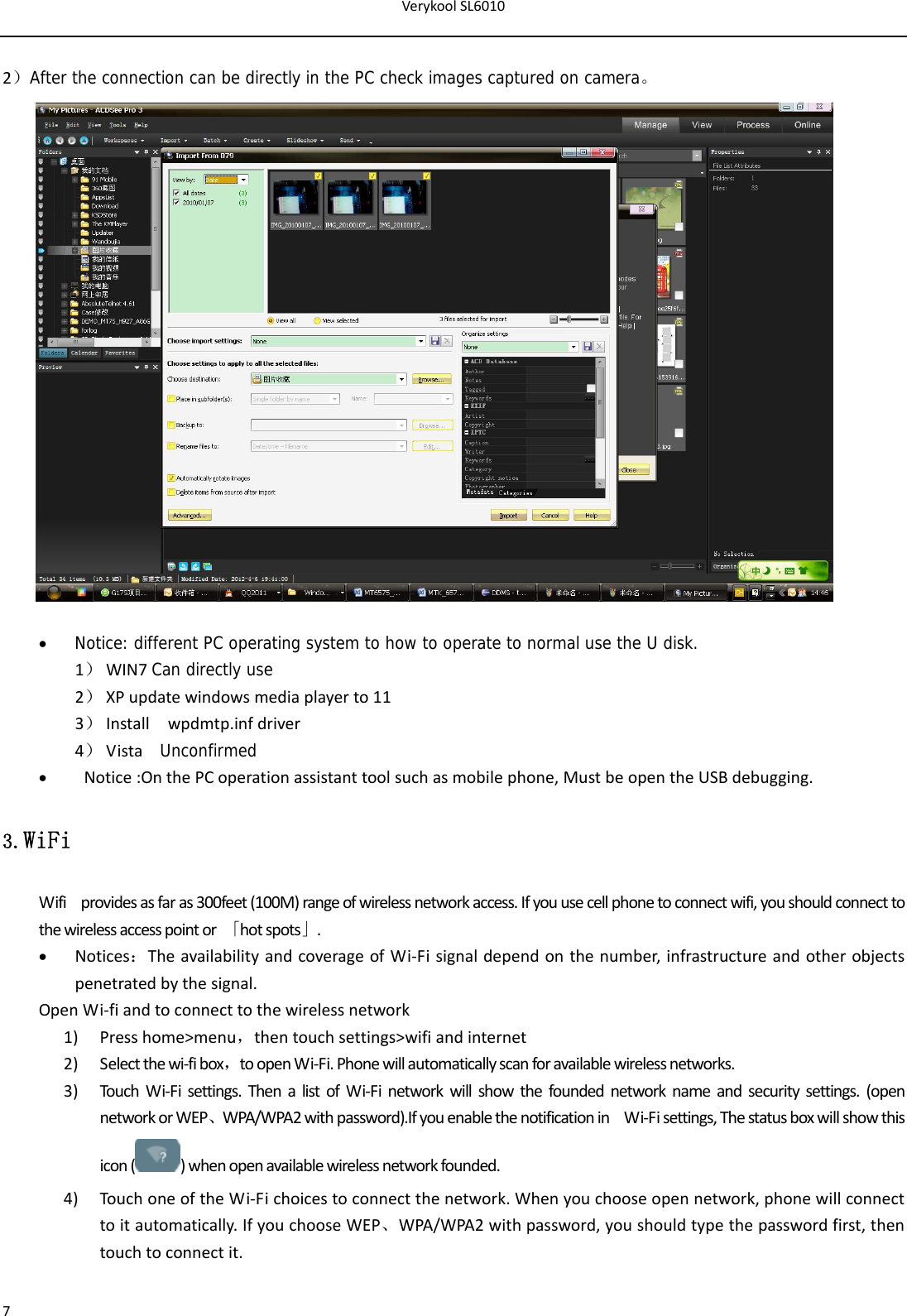 VerykoolSL601072）After the connection can be directly in the PC check images captured on camera。  Notice: different PC operating system to how to operate to normal use the U disk. 1） WIN7Can directly use2） XPupdatewindowsmediaplayerto113） Installwpdmtp.infdriver4） Vista  Unconfirmed Notice:OnthePCoperationassistanttoolsuchasmobilephone,MustbeopentheUSBdebugging.3.WiFi Wifiprovidesasfaras300feet(100M)rangeofwirelessnetworkaccess.Ifyouusecellphonetoconnectwifi,youshouldconnecttothewirelessaccesspointor「hotspots」. Notices：TheavailabilityandcoverageofWi‐Fisignaldependonthenumber,infrastructureandotherobjectspenetratedbythesignal.OpenWi‐fiandtoconnecttothewirelessnetwork1) Presshome&gt;menu，thentouchsettings&gt;wifiandinternet2) Selectthewi‐fibox，toopenWi‐Fi.Phonewillautomaticallyscanforavailablewirelessnetworks.3) TouchWi‐Fisettings.ThenalistofWi‐Finetworkwillshowthefoundednetworknameandsecuritysettings.(opennetworkorWEP、WPA/WPA2withpassword).IfyouenablethenotificationinWi‐Fisettings,Thestatusboxwillshowthisicon()whenopenavailablewirelessnetworkfounded.4) TouchoneoftheWi‐Fichoicestoconnectthenetwork.Whenyouchooseopennetwork,phonewillconnecttoitautomatically.IfyouchooseWEP、WPA/WPA2withpassword,youshouldtypethepasswordfirst,thentouchtoconnectit.