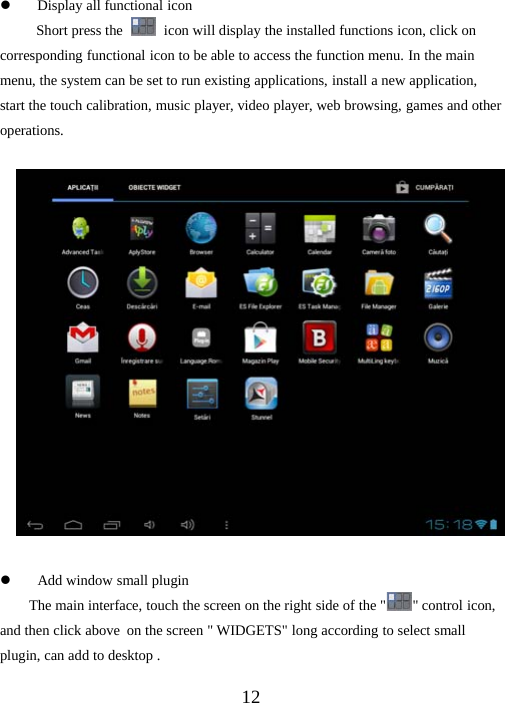 12zDisplay all functional iconShort press the icon will display the installed functions icon, click oncorresponding functional icon to be able to access the function menu. In the mainmenu, the system can be set to run existing applications, install a new application,start the touch calibration, music player, video player, web browsing, games and otheroperations.zAdd window small pluginThe main interface, touch the screen on the right side of the &quot; &quot; control icon,and then click above on the screen &quot; WIDGETS&quot; long according to select smallplugin, can add to desktop .