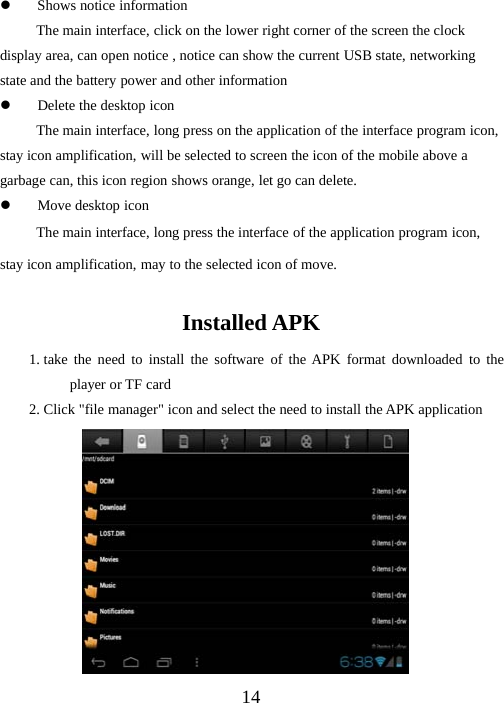 14zShows notice informationThe main interface, click on the lower right corner of the screen the clockdisplay area, can open notice , notice can show the current USB state, networkingstate and the battery power and other informationzDelete the desktop iconThe main interface, long press on the application of the interface program icon,stay icon amplification, will be selected to screen the icon of the mobile above agarbage can, this icon region shows orange, let go can delete.zMove desktop iconThe main interface, long press the interface of the application program icon,stay icon amplification, may to the selected icon of move.Installed APK1. take the need to install the software of the APK format downloaded to theplayer or TF card2. Click &quot;file manager&quot; icon and select the need to install the APK application