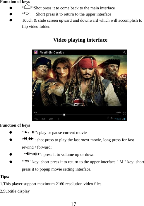 17Function of keysz&quot; &quot;:Shot press it to come back to the main interfacez&quot;&quot;: Short press it to return to the upper interfacezTouch &amp; slide screen upward and downward which will accomplish toflip video folder.Video playing interfaceFunction of keysz&apos;&apos; /&apos;&apos;: play or pause current moviez&apos;&apos; /&quot;: shot press to play the last /next movie, long press for fastrewind / forward;z“/”: press it to volume up or downz&quot;&quot; key: short press it to return to the upper interface &quot; M &quot; key: shortpress it to popup movie setting interface.Tips:1.This player support maximum 2160 resolution video files.2.Subtitle display