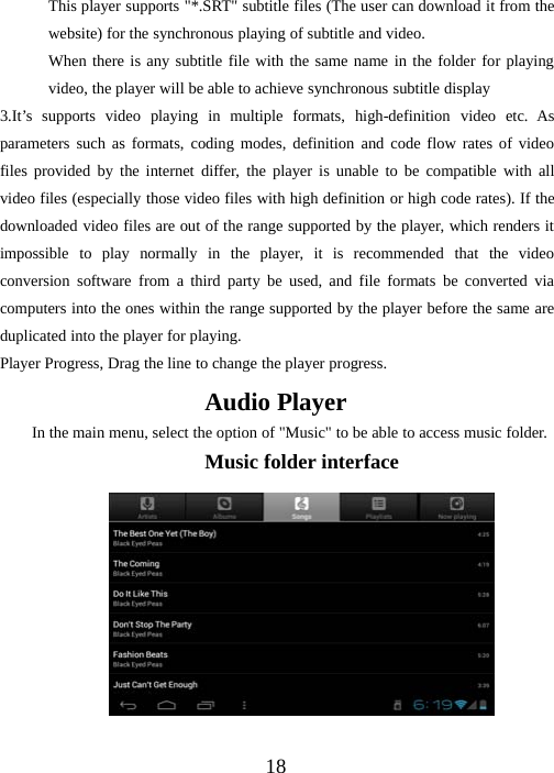 18This player supports &quot;*.SRT&quot; subtitle files (The user can download it from thewebsite) for the synchronous playing of subtitle and video.When there is any subtitle file with the same name in the folder for playingvideo, the player will be able to achieve synchronous subtitle display3.It’s supports video playing in multiple formats, high-definition video etc. Asparameters such as formats, coding modes, definition and code flow rates of videofiles provided by the internet differ, the player is unable to be compatible with allvideo files (especially those video files with high definition or high code rates). If thedownloaded video files are out of the range supported by the player, which renders itimpossible to play normally in the player, it is recommended that the videoconversion software from a third party be used, and file formats be converted viacomputers into the ones within the range supported by the player before the same areduplicated into the player for playing.Player Progress, Drag the line to change the player progress.Audio PlayerIn the main menu, select the option of &quot;Music&quot; to be able to access music folder.Music folder interface