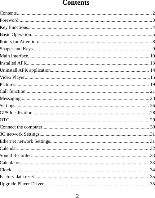 2ContentsContents..............................................................................................................2Foreword.............................................................................................................3Key Functions.....................................................................................................4Basic Operation...................................................................................................5Points for Attention.............................................................................................8Shapes and Keys.................................................................................................9Main interface...................................................................................................10Installed APK....................................................................................................13Uninstall APK application................................................................................ 14Video Player......................................................................................................15Pictures............................................................................................................. 19Call function.....................................................................................................21Messaging.........................................................................................................23Settings............................................................................................................. 26GPS localization................................................................................................28OTG..................................................................................................................29Connect the computer....................................................................................... 303G network Settings..........................................................................................31Ethernet network Settings.................................................................................31Calendar............................................................................................................32Sound Recorder.................................................................................................33Calculator..........................................................................................................33Clock.................................................................................................................34Factory data reset..............................................................................................35Upgrade Player Driver...................................................................................... 35
