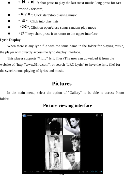 20z&apos;&apos; /&quot;: shot press to play the last /next music, long press for fastrewind / forward;z&apos;&apos; &apos;&apos;: Click start/stop playing musicz&apos;&apos; &quot; : Click into play listsz&quot;&quot;: Click on open/close songs random play modez&quot;&quot; key: short press it to return to the upper interfaceLyric DisplayWhen there is any lyric file with the same name in the folder for playing music,the player will directly access the lyric display interface.This player supports &quot;*.Lrc&quot; lyric files (The user can download it from thewebsite of &quot;http://www.51lrc.com&quot;, or search &quot;LRC Lyric&quot; to have the lyric file) forthe synchronous playing of lyrics and music.PicturesIn the main menu, select the option of &quot;Gallery&quot; to be able to access Photofolder.Picture viewing interface