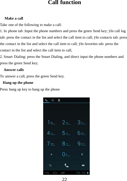 22Call functionMake a callTake one of the following to make a call:1. In phone tab :Input the phone numbers and press the green Send key; ÿIn call logtab: press the contact in the list and select the call item to call; ÿIn contacts tab: pressthe contact in the list and select the call item to call; ÿIn favorites tab: press thecontact in the list and select the call item to call;2. Smart Dialing: press the Smart Dialing, and direct input the phone numbers andpress the green Send key;Answer callsTo answer a call, press the green Send key.Hang up the phonePress hang up key to hang up the phone