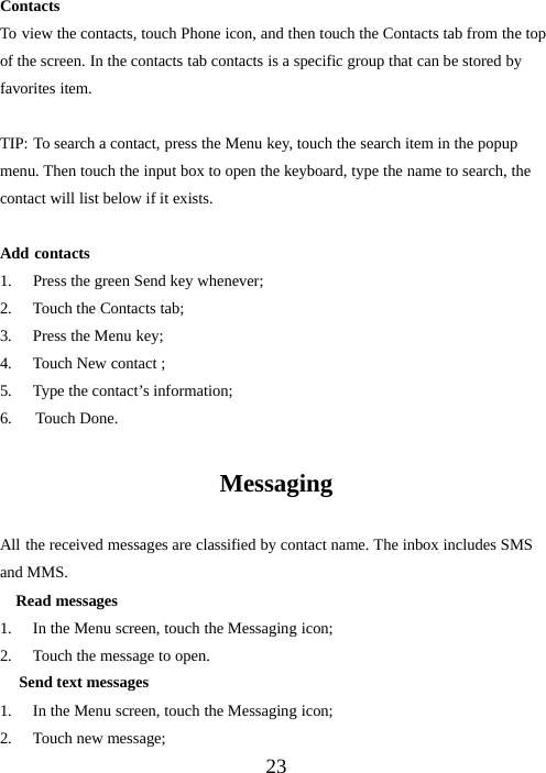 23ContactsTo view the contacts, touch Phone icon, and then touch the Contacts tab from the topof the screen. In the contacts tab contacts is a specific group that can be stored byfavorites item.TIP: To search a contact, press the Menu key, touch the search item in the popupmenu. Then touch the input box to open the keyboard, type the name to search, thecontact will list below if it exists.Add contacts1. Press the green Send key whenever;2. Touch the Contacts tab;3. Press the Menu key;4. Touch New contact ;5. Type the contact’s information;6. Touch Done.MessagingAll the received messages are classified by contact name. The inbox includes SMSand MMS.Read messages1. In the Menu screen, touch the Messaging icon;2. Touch the message to open.Send text messages1. In the Menu screen, touch the Messaging icon;2. Touch new message;