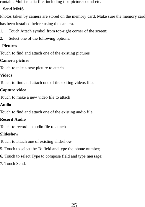 25contains Multi-media file, including text,picture,sound etc.Send MMSPhotos taken by camera are stored on the memory card. Make sure the memory cardhas been installed before using the camera.1. Touch Attach symbol from top-right corner of the screen;2. Select one of the following options:PicturesTouch to find and attach one of the existing picturesCamera pictureTouch to take a new picture to attachVideosTouch to find and attach one of the exiting videos filesCapture videoTouch to make a new video file to attachAudioTouch to find and attach one of the existing audio fileRecord AudioTouch to record an audio file to attachSlideshowTouch to attach one of existing slideshow.5. Touch to select the To field and type the phone number;6. Touch to select Type to compose field and type message;7. Touch Send.