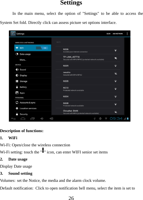 26SettingsIn the main menu, select the option of &quot;Settings&quot; to be able to access theSystem Set fold. Directly click can assess picture set options interface.Description of functions:1. WiFiWi-Fi: Open/close the wireless connectionWi-Fi setting: touch the &quot; &quot; icon, can enter WIFI senior set items2. Date usageDisplay Date usage3. Sound settingVolumes: set the Notice, the media and the alarm clock volume.Default notification: Click to open notification bell menu, select the item is set to