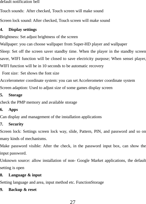 27default notification bellTouch sounds: After checked, Touch screen will make soundScreen lock sound: After checked, Touch screen will make sound4. Display settingsBrightness: Set adjust brightness of the screenWallpaper: you can choose wallpaper from Super-HD player and wallpaperSleep: Set off the screen saver standby time. When the player in the standby screensaver, WIFI function will be closed to save electricity purpose; When sensei player,WIFI function will be in 10 seconds to be automatic recoveryFont size: Set shows the font sizeAccelerometer coordinate system: you can set Accelerometer coordinate systemScreen adaption: Used to adjust size of some games display screen5. Storagecheck the PMP memory and available storage6. AppsCan display and management of the installation applications7. SecurityScreen lock: Settings screen lock way, slide, Pattern, PIN, and password and so onmany kinds of mechanisms.Make password visible: After the check, in the password input box, can show theinput password.Unknown source: allow installation of non- Google Market applications, the defaultsetting is open8. Language &amp; inputSetting language and area, input method etc. FunctionStorage9. Backup &amp; reset