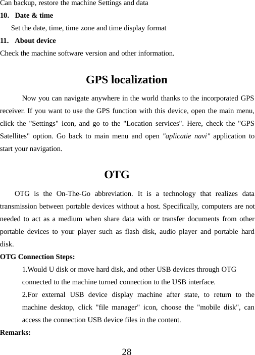 28Can backup, restore the machine Settings and data10. Date &amp; timeSet the date, time, time zone and time display format11. About deviceCheck the machine software version and other information.GPS localizationNow you can navigate anywhere in the world thanks to the incorporated GPSreceiver. If you want to use the GPS function with this device, open the main menu,click the &quot;Settings&quot; icon, and go to the &quot;Location services&quot;. Here, check the &quot;GPSSatellites&quot; option. Go back to main menu and open &quot;aplicatie navi&quot; application tostart your navigation.OTGOTG is the On-The-Go abbreviation. It is a technology that realizes datatransmission between portable devices without a host. Specifically, computers are notneeded to act as a medium when share data with or transfer documents from otherportable devices to your player such as flash disk, audio player and portable harddisk.OTG Connection Steps:1.Would U disk or move hard disk, and other USB devices through OTGconnected to the machine turned connection to the USB interface.2.For external USB device display machine after state, to return to themachine desktop, click &quot;file manager&quot; icon, choose the &quot;mobile disk&quot;, canaccess the connection USB device files in the content.Remarks: